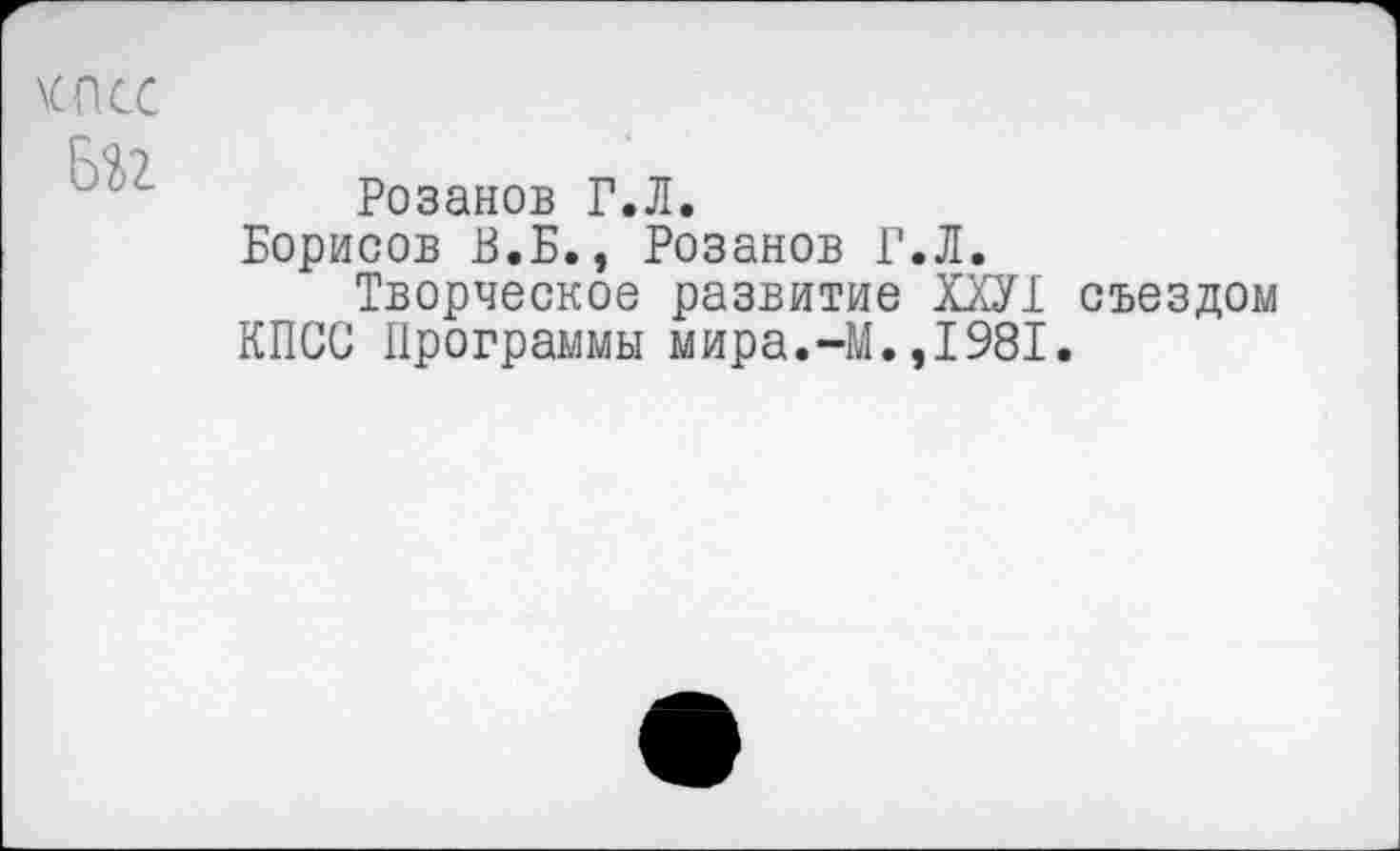 ﻿Розанов Г.Л.
Борисов В.Б., Розанов Г.Л.
Творческое развитие Ш1 съездом КПСС Программы мира.-М.,1981.